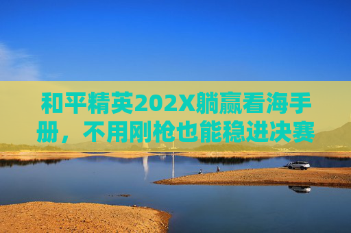 和平精英202X躺赢看海手册，不用刚枪也能稳进决赛圈拿高KD！
