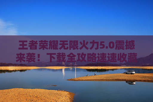 王者荣耀无限火力5.0震撼来袭！下载全攻略速速收藏，王者荣耀无限火力5.0震撼来袭，全攻略速速收藏