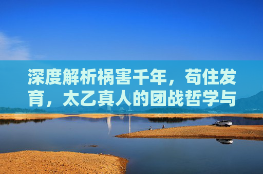 深度解析祸害千年，苟住发育，太乙真人的团战哲学与经济收割艺术，祸害千年！太乙真人的团战哲学与经济收割艺术