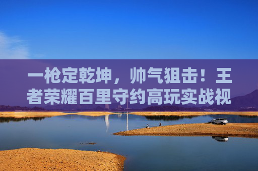 一枪定乾坤，帅气狙击！王者荣耀百里守约高玩实战视频深度解析，王者荣耀，百里守约帅气狙击实战深度解析，一枪定乾坤