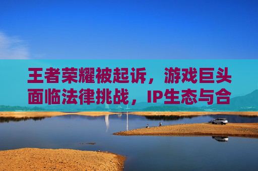王者荣耀被起诉，游戏巨头面临法律挑战，IP生态与合规性引深思，王者荣耀被诉引深思，游戏巨头IP生态与合规性受拷问