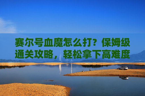 赛尔号血魔怎么打？保姆级通关攻略，轻松拿下高难度挑战，赛尔号血魔保姆级通关攻略，轻松拿下高难度挑战