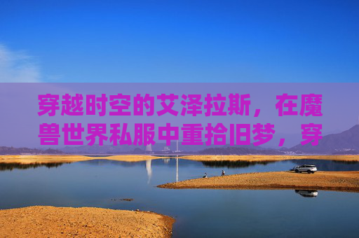 穿越时空的艾泽拉斯，在魔兽世界私服中重拾旧梦，穿越艾泽拉斯，在魔兽世界私服中重拾旧梦