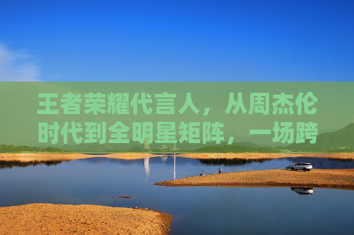 王者荣耀代言人，从周杰伦时代到全明星矩阵，一场跨越十年的品牌进化论