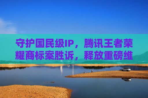 守护国民级IP，腾讯王者荣耀商标案胜诉，释放重磅维权信号