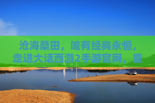 沧海桑田，唯有经典永恒，走进大话西游2手游官网，重温五百年前的情义