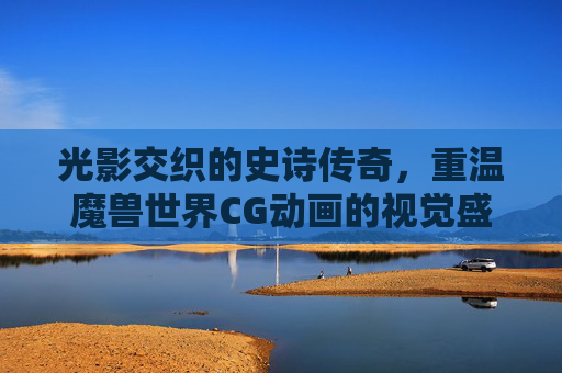光影交织的史诗传奇，重温魔兽世界CG动画的视觉盛宴，光影交织的史诗传奇，重温魔兽世界CG动画的视觉盛宴
