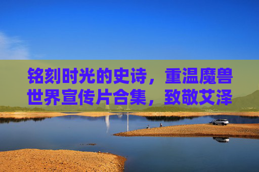 铭刻时光的史诗，重温魔兽世界宣传片合集，致敬艾泽拉斯的百年传奇，铭刻时光的史诗，重温魔兽世界宣传片合集，致敬艾泽拉斯百年传奇
