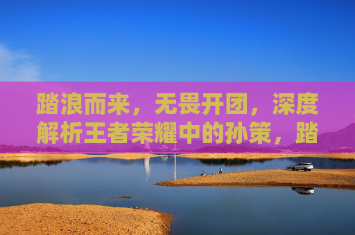 踏浪而来，无畏开团，深度解析王者荣耀中的孙策，踏浪而来，无畏开团，深度解析王者荣耀中的孙策