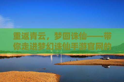 重返青云，梦回诛仙——带你走进梦幻诛仙手游官网的仙侠世界，重返青云，梦回诛仙——带你走进梦幻诛仙手游官网的仙侠世界