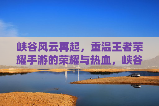 峡谷风云再起，重温王者荣耀手游的荣耀与热血，峡谷风云再起，重温王者荣耀手游的荣耀与热血