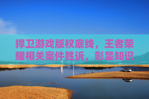 捍卫游戏版权底线，王者荣耀相关案件胜诉，彰显知识产权保护决心，王者荣耀胜诉！捍卫游戏版权底线，彰显知识产权保护决心