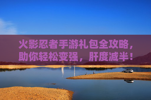 火影忍者手游礼包全攻略，助你轻松变强，肝度减半！
