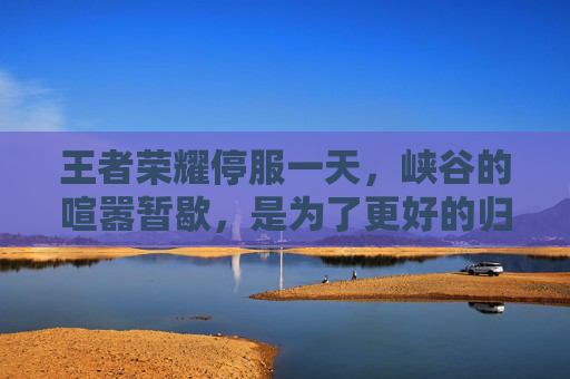 王者荣耀停服一天，峡谷的喧嚣暂歇，是为了更好的归来，王者荣耀停服一天，峡谷喧嚣暂歇，只为更好的归来
