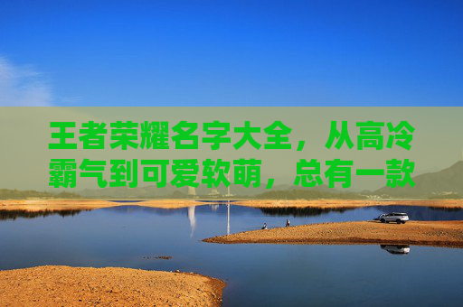 王者荣耀名字大全，从高冷霸气到可爱软萌，总有一款适合你，王者荣耀名字大全，高冷霸气与可爱软萌风格合集