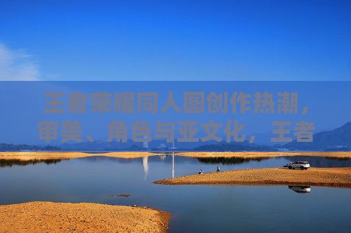 王者荣耀同人图创作热潮，审美、角色与亚文化，王者荣耀同人图创作热潮，审美、角色与亚文化