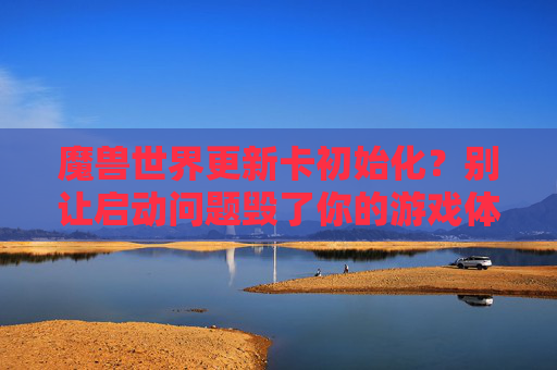 魔兽世界更新卡初始化？别让启动问题毁了你的游戏体验，魔兽世界更新卡初始化？别让启动问题毁了你的游戏体验