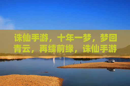 诛仙手游，十年一梦，梦回青云，再续前缘，诛仙手游，十年一梦，梦回青云再续前缘