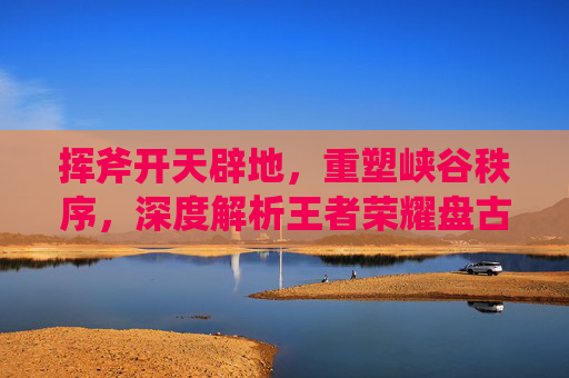 挥斧开天辟地，重塑峡谷秩序，深度解析王者荣耀盘古的实战与崛起，挥斧开天辟地，重塑峡谷秩序，深度解析王者荣耀盘古的实战与崛起