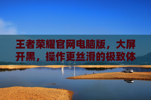 王者荣耀官网电脑版，大屏开黑，操作更丝滑的极致体验，王者荣耀官网电脑版，大屏开黑，操作更丝滑的极致体验