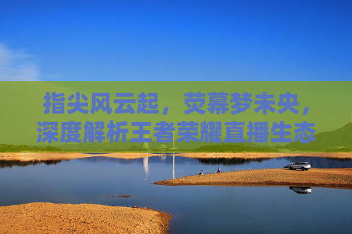 指尖风云起，荧幕梦未央，深度解析王者荣耀直播生态，指尖风云起，荧幕梦未央，深度解析王者荣耀直播生态