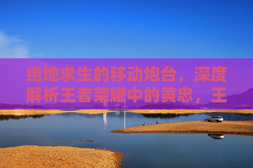 绝地求生的移动炮台，深度解析王者荣耀中的黄忠，王者荣耀黄忠，绝地求生的移动炮台