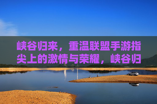 峡谷归来，重温联盟手游指尖上的激情与荣耀，峡谷归来，重温联盟手游指尖上的激情与荣耀