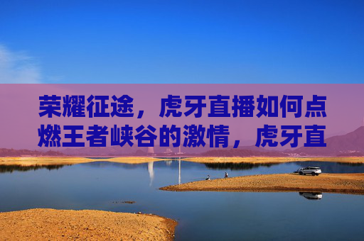荣耀征途，虎牙直播如何点燃王者峡谷的激情，虎牙直播点燃王者峡谷激情，共赴荣耀征途