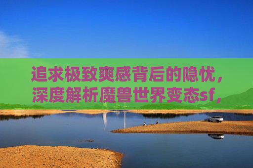 追求极致爽感背后的隐忧，深度解析魔兽世界变态sf，追求极致爽感背后的隐忧，深度解析魔兽世界变态sf