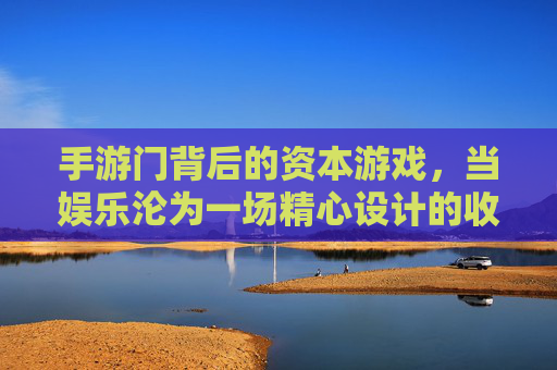手游门背后的资本游戏，当娱乐沦为一场精心设计的收割，手游门背后的资本游戏，娱乐沦为精心设计的收割