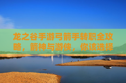 龙之谷手游弓箭手转职全攻略，箭神与游侠，你该选择谁？龙之谷手游弓箭手转职全攻略，箭神与游侠，你该选择谁？