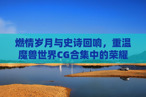 燃情岁月与史诗回响，重温魔兽世界CG合集中的荣耀与感动，燃情岁月与史诗回响，重温魔兽世界CG合集的荣耀与感动