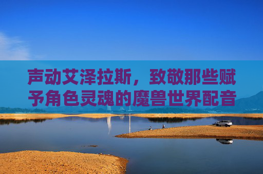 声动艾泽拉斯，致敬那些赋予角色灵魂的魔兽世界配音演员，声动艾泽拉斯，致敬那些赋予角色灵魂的魔兽世界配音演员
