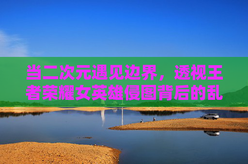 当二次元遇见边界，透视王者荣耀女英雄侵图背后的乱象与反思，透视王者荣耀女英雄侵图乱象，二次元文化的边界与反思