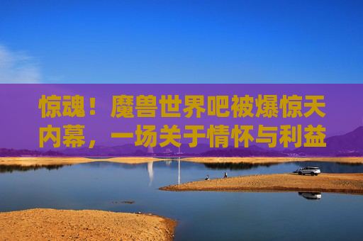 惊魂！魔兽世界吧被爆惊天内幕，一场关于情怀与利益的血腥清算，魔兽世界吧惊天内幕，一场关于情怀与利益的血腥清算