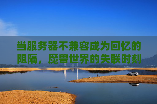 当服务器不兼容成为回忆的阻隔，魔兽世界的失联时刻，魔兽世界的失联时刻，服务器不兼容阻隔回忆