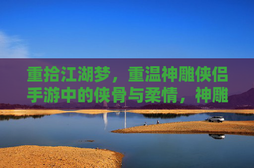 重拾江湖梦，重温神雕侠侣手游中的侠骨与柔情，神雕侠侣手游，重拾江湖梦，重温侠骨与柔情
