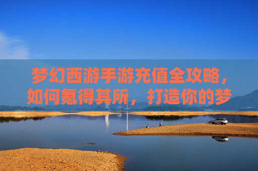 梦幻西游手游充值全攻略，如何氪得其所，打造你的梦幻人生？梦幻西游手游充值全攻略，如何氪得其所，打造你的梦幻人生