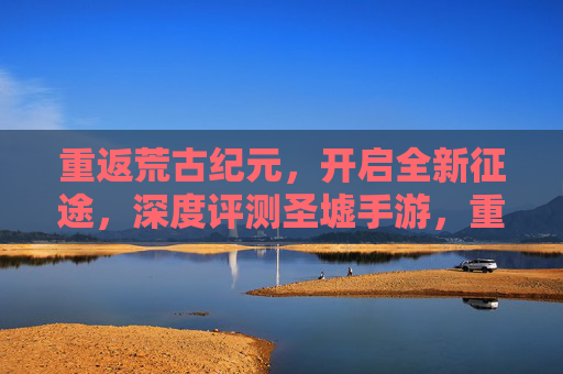 重返荒古纪元，开启全新征途，深度评测圣墟手游，重返荒古纪元，开启全新征途，圣墟手游深度评测