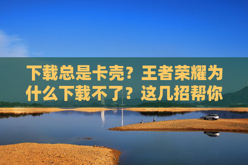 下载总是卡壳？王者荣耀为什么下载不了？这几招帮你搞定！王者荣耀下载卡壳？这几招帮你搞定