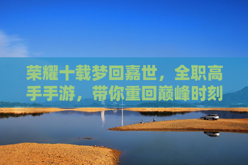 荣耀十载梦回嘉世，全职高手手游，带你重回巅峰时刻，荣耀十载梦回嘉世，全职高手手游带你重回巅峰时刻