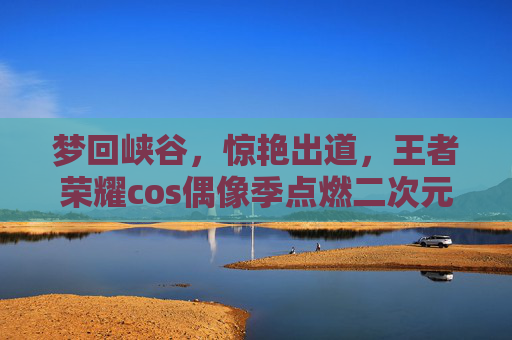 梦回峡谷，惊艳出道，王者荣耀cos偶像季点燃二次元狂欢，王者荣耀cos偶像季，梦回峡谷惊艳出道，点燃二次元狂欢