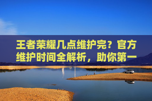 王者荣耀几点维护完？官方维护时间全解析，助你第一时间上线！王者荣耀几点维护完？官方维护时间全解析，助你第一时间上线！
