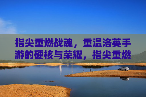 指尖重燃战魂，重温洛英手游的硬核与荣耀，指尖重燃战魂，重温洛英手游的硬核与荣耀