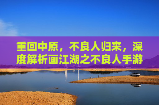 重回中原，不良人归来，深度解析画江湖之不良人手游的沉浸式江湖梦，不良人归来，重回中原，深度解析画江湖之不良人手游的沉浸式江湖梦