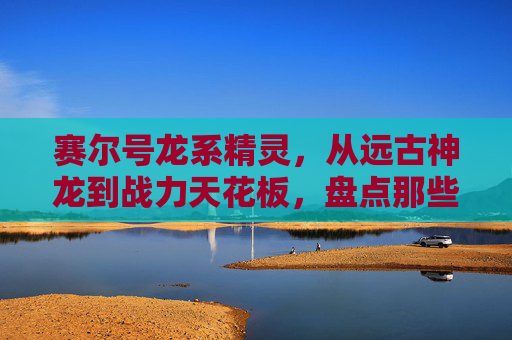 赛尔号龙系精灵，从远古神龙到战力天花板，盘点那些不可忽视的龙傲娇，赛尔号龙系精灵盘点，从远古神龙到战力天花板
