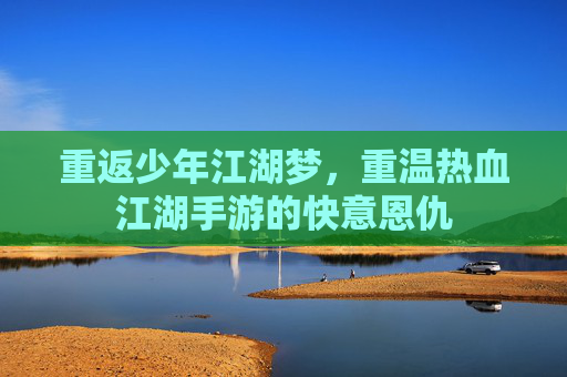 重返少年江湖梦，重温热血江湖手游的快意恩仇
