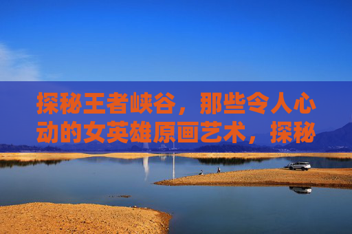 探秘王者峡谷，那些令人心动的女英雄原画艺术，探秘王者峡谷，那些令人心动的女英雄原画艺术