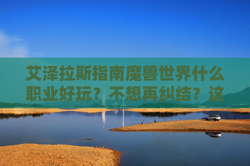 艾泽拉斯指南魔兽世界什么职业好玩？不想再纠结？这篇避坑指南给你答案！