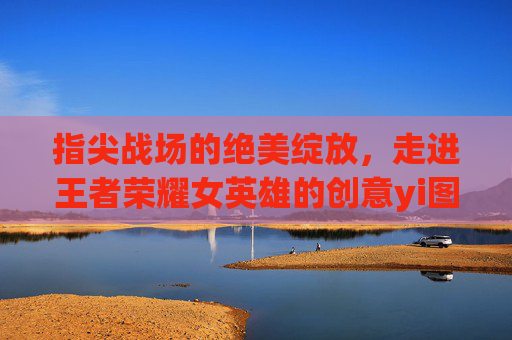指尖战场的绝美绽放，走进王者荣耀女英雄的创意yi图世界，绝美绽放，走进王者荣耀女英雄的创意绘卷